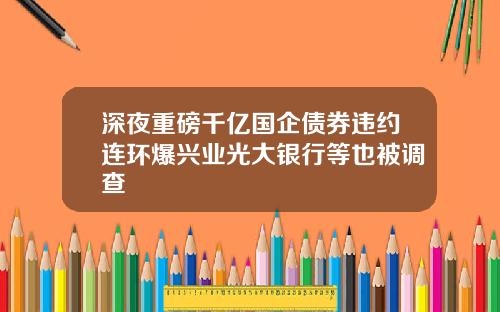 深夜重磅千亿国企债券违约连环爆兴业光大银行等也被调查