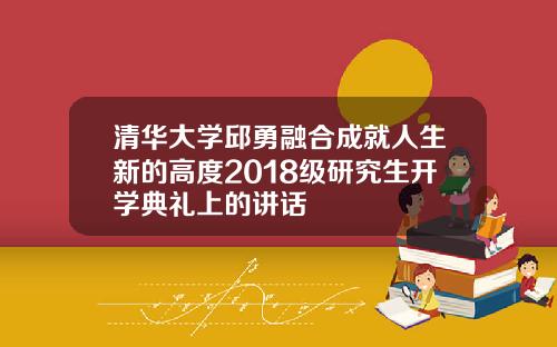 清华大学邱勇融合成就人生新的高度2018级研究生开学典礼上的讲话
