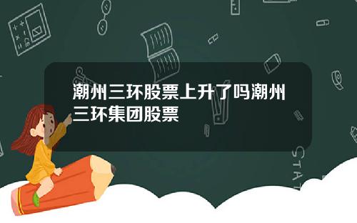 潮州三环股票上升了吗潮州三环集团股票