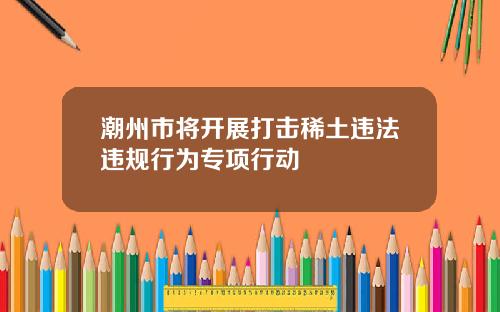 潮州市将开展打击稀土违法违规行为专项行动