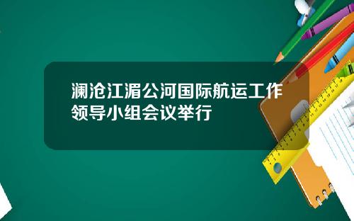 澜沧江湄公河国际航运工作领导小组会议举行