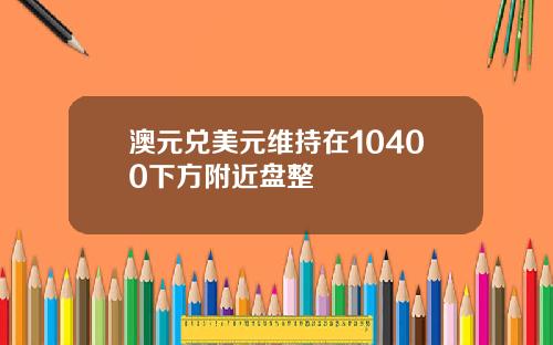 澳元兑美元维持在10400下方附近盘整