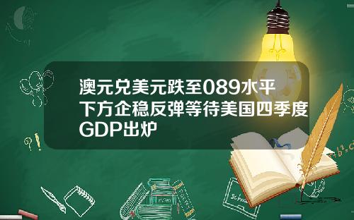 澳元兑美元跌至089水平下方企稳反弹等待美国四季度GDP出炉