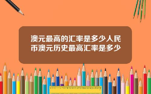 澳元最高的汇率是多少人民币澳元历史最高汇率是多少