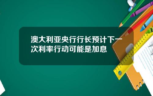 澳大利亚央行行长预计下一次利率行动可能是加息