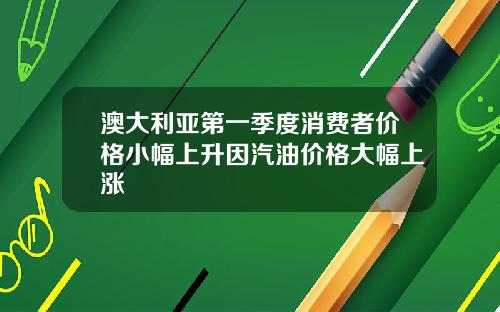 澳大利亚第一季度消费者价格小幅上升因汽油价格大幅上涨