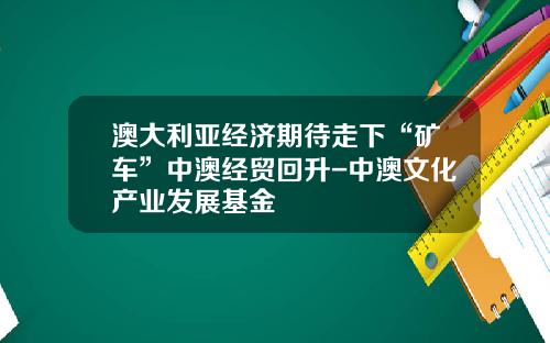 澳大利亚经济期待走下“矿车”中澳经贸回升-中澳文化产业发展基金