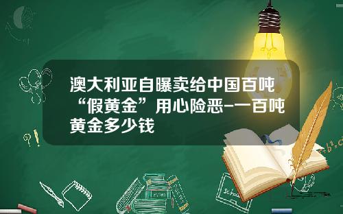 澳大利亚自曝卖给中国百吨“假黄金”用心险恶-一百吨黄金多少钱