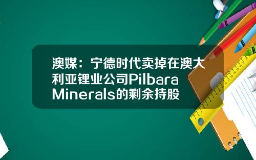 澳媒：宁德时代卖掉在澳大利亚锂业公司PilbaraMinerals的剩余持股-澳大利亚上市公司股权变更