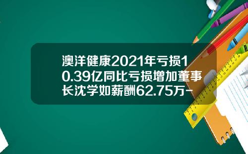 澳洋健康2021年亏损10.39亿同比亏损增加董事长沈学如薪酬62.75万-张家港澳洋医院有限公司三兴分院