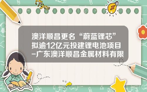 澳洋顺昌更名“蔚蓝锂芯”拟逾12亿元投建锂电池项目-广东澳洋顺昌金属材料有限公司