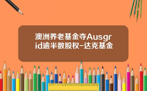 澳洲养老基金夺Ausgrid逾半数股权-达克基金