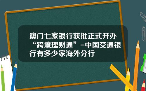 澳门七家银行获批正式开办“跨境理财通”-中国交通银行有多少家海外分行