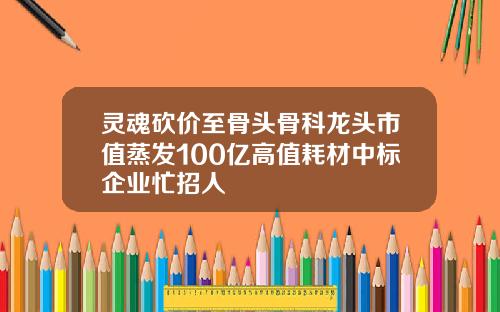 灵魂砍价至骨头骨科龙头市值蒸发100亿高值耗材中标企业忙招人