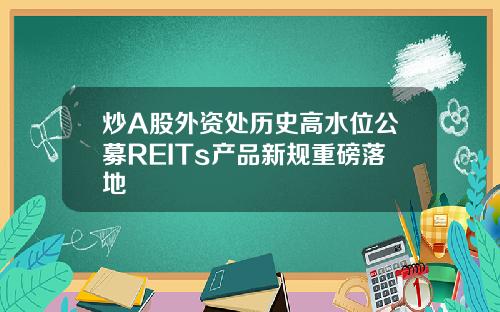 炒A股外资处历史高水位公募REITs产品新规重磅落地