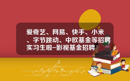 爱奇艺、网易、快手、小米、字节跳动、中欧基金等招聘实习生啦-影视基金招聘