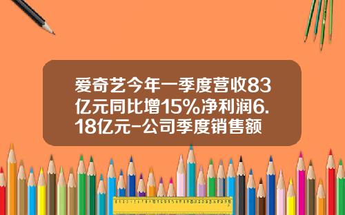 爱奇艺今年一季度营收83亿元同比增15%净利润6.18亿元-公司季度销售额