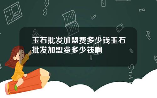玉石批发加盟费多少钱玉石批发加盟费多少钱啊
