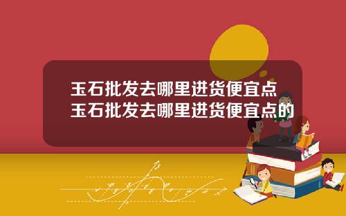 玉石批发去哪里进货便宜点玉石批发去哪里进货便宜点的