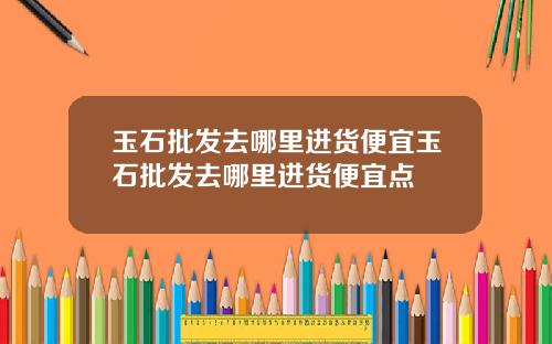 玉石批发去哪里进货便宜玉石批发去哪里进货便宜点