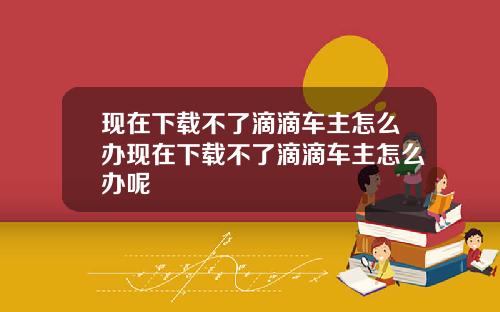 现在下载不了滴滴车主怎么办现在下载不了滴滴车主怎么办呢