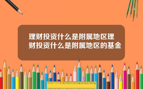 理财投资什么是附属地区理财投资什么是附属地区的基金