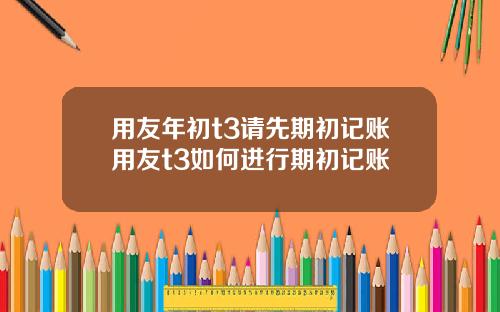 用友年初t3请先期初记账用友t3如何进行期初记账
