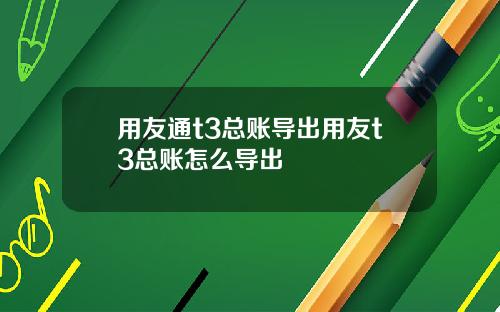 用友通t3总账导出用友t3总账怎么导出