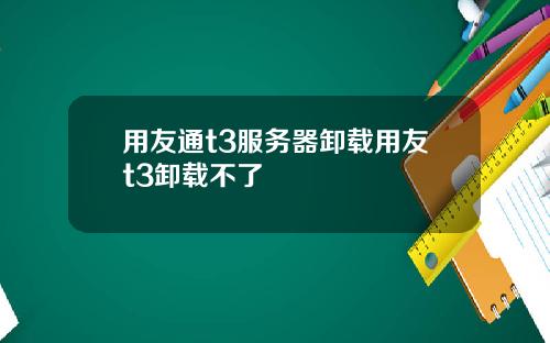 用友通t3服务器卸载用友t3卸载不了