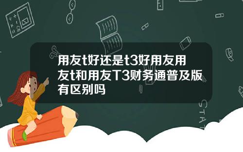 用友t好还是t3好用友用友t和用友T3财务通普及版有区别吗