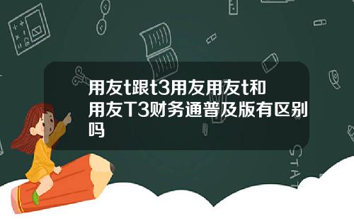 用友t跟t3用友用友t和用友T3财务通普及版有区别吗