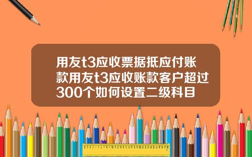 用友t3应收票据抵应付账款用友t3应收账款客户超过300个如何设置二级科目
