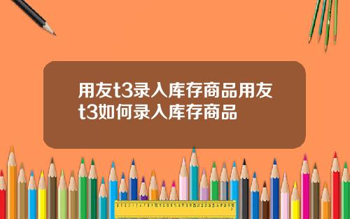 用友t3录入库存商品用友t3如何录入库存商品