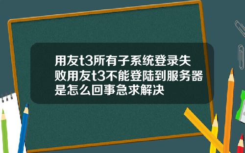 用友t3所有子系统登录失败用友t3不能登陆到服务器是怎么回事急求解决