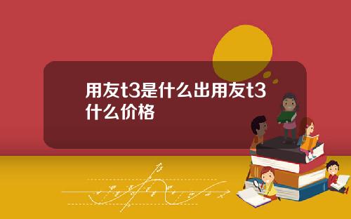 用友t3是什么出用友t3什么价格
