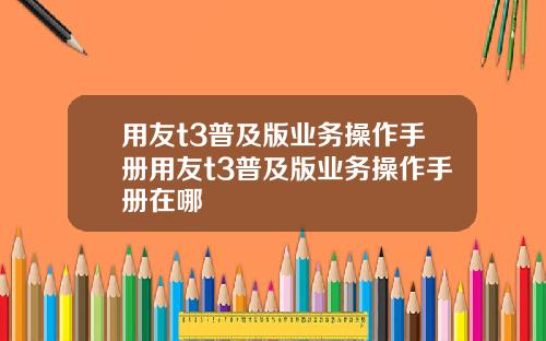 用友t3普及版业务操作手册用友t3普及版业务操作手册在哪