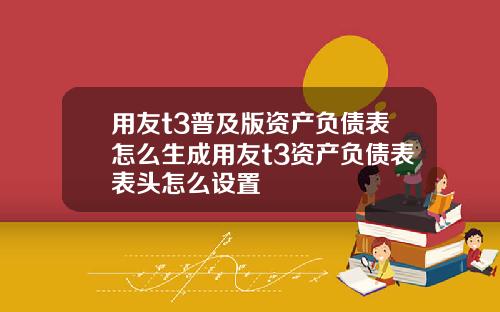 用友t3普及版资产负债表怎么生成用友t3资产负债表表头怎么设置