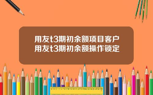 用友t3期初余额项目客户用友t3期初余额操作锁定