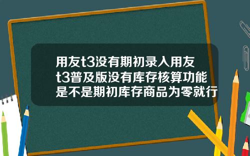 用友t3没有期初录入用友t3普及版没有库存核算功能是不是期初库存商品为零就行了