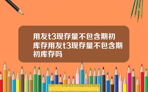 用友t3现存量不包含期初库存用友t3现存量不包含期初库存吗