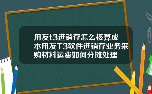 用友t3进销存怎么核算成本用友T3软件进销存业务采购材料运费如何分摊处理