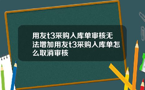 用友t3采购入库单审核无法增加用友t3采购入库单怎么取消审核