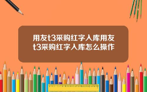 用友t3采购红字入库用友t3采购红字入库怎么操作