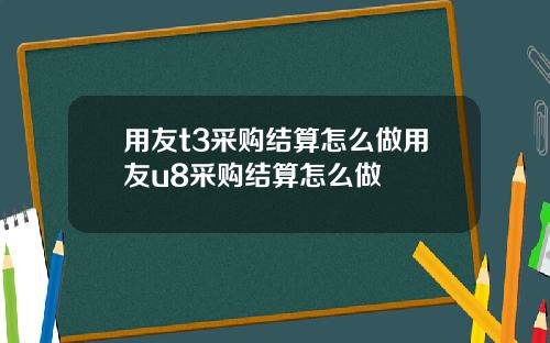 用友t3采购结算怎么做用友u8采购结算怎么做