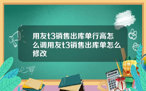 用友t3销售出库单行高怎么调用友t3销售出库单怎么修改