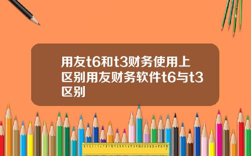 用友t6和t3财务使用上区别用友财务软件t6与t3区别