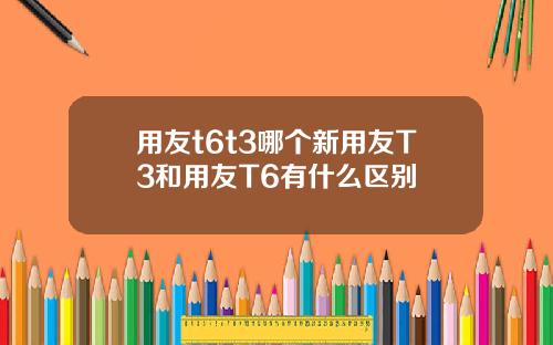用友t6t3哪个新用友T3和用友T6有什么区别