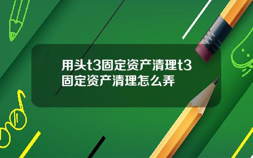 用头t3固定资产清理t3固定资产清理怎么弄