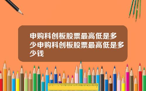 申购科创板股票最高低是多少申购科创板股票最高低是多少钱