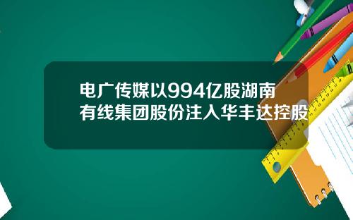 电广传媒以994亿股湖南有线集团股份注入华丰达控股
